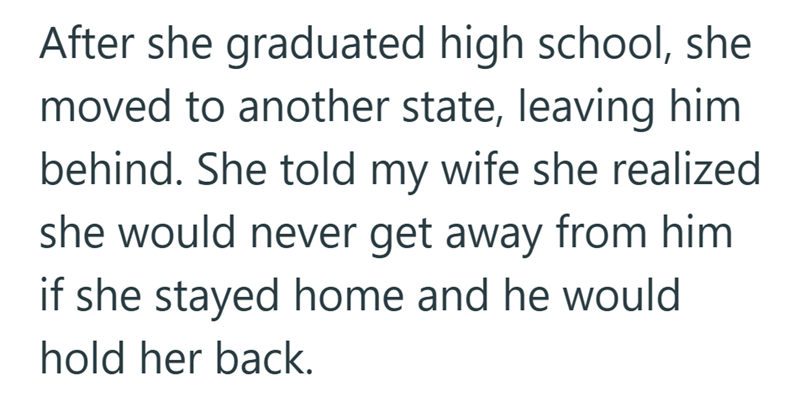 After she graduated high school, she moved to another state, leaving him behind. She told my wife she realized she would never get away from him if she stayed home and he would hold her back.