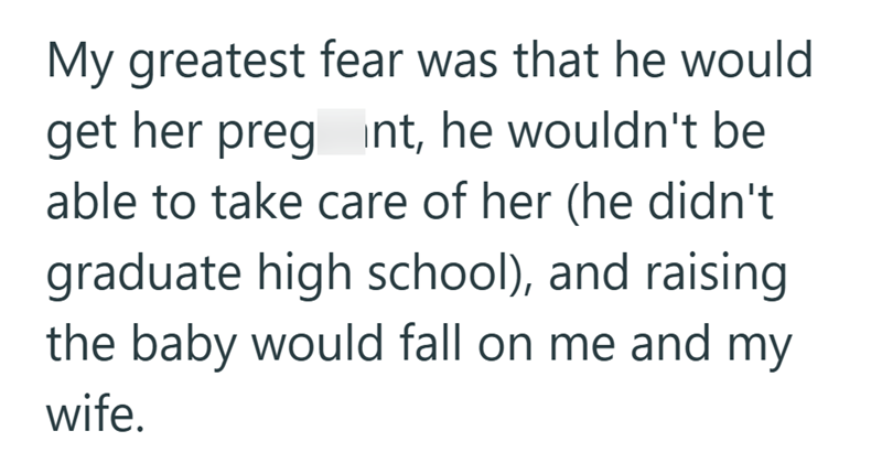 My greatest fear was that he would get her preg int, he wouldn't be able to take care of her (he didn't graduate high school), and raising the baby would fall on me and my wife.