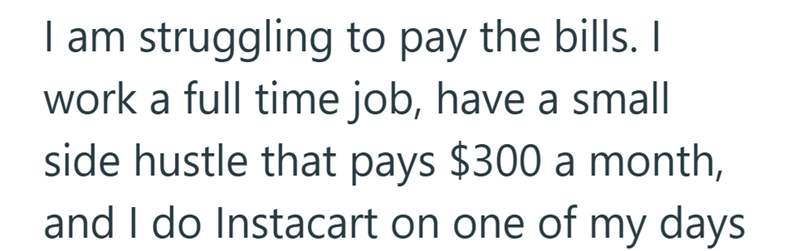 I am struggling to pay the bills. I work a full time job, have a small side hustle that pays $300 a month, and I do Instacart on one of my days