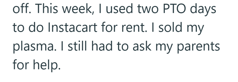 off. This week, I used two PTO days to do Instacart for rent. I sold my plasma. I still had to ask my parents for help.