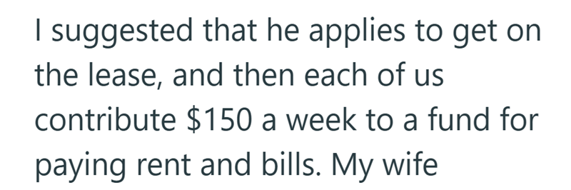 I suggested that he applies to get on the lease, and then each of us contribute $150 a week to a fund for paying rent and bills. My wife