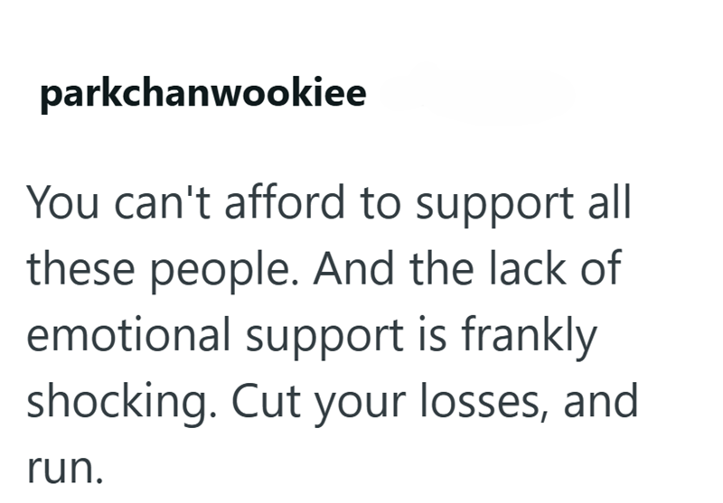 parkchanwookiee You can't afford to support all these people. And the lack of emotional support is frankly shocking. Cut your losses, and run.