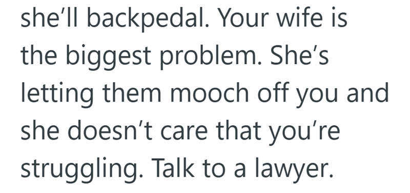 she'll backpedal. Your wife is the biggest problem. She's letting them mooch off you and she doesn't care that you're struggling. Talk to a lawyer.
