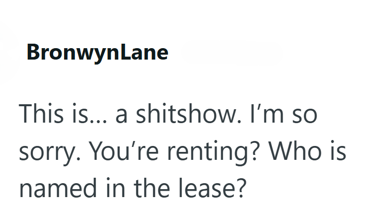 BronwynLane This is... a shitshow. I'm so sorry. You're renting? Who is named in the lease?
