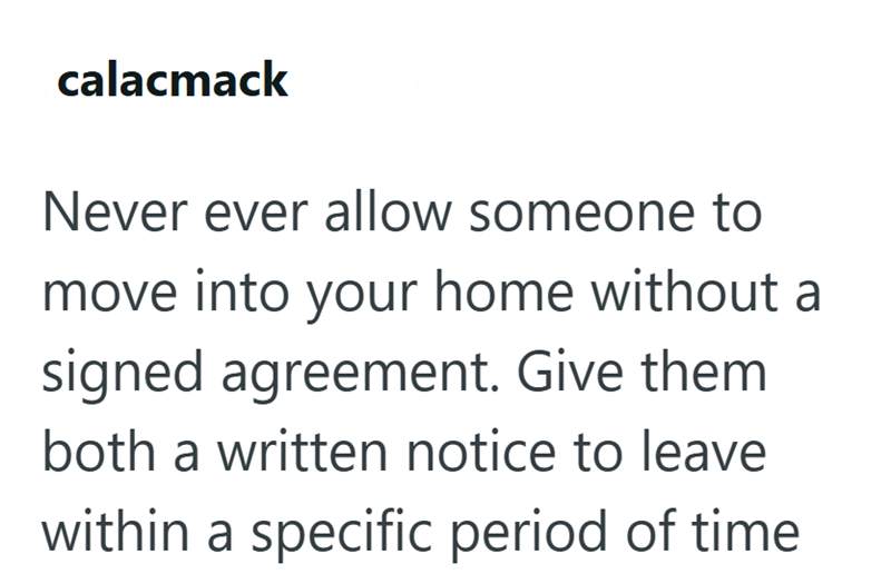 calacmack Never ever allow someone to move into your home without a signed agreement. Give them both a written notice to leave within a specific period of time