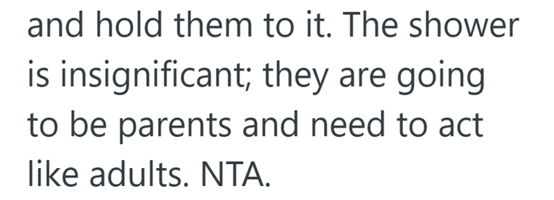 and hold them to it. The shower is insignificant; they are going to be parents and need to act like adults. NTA.