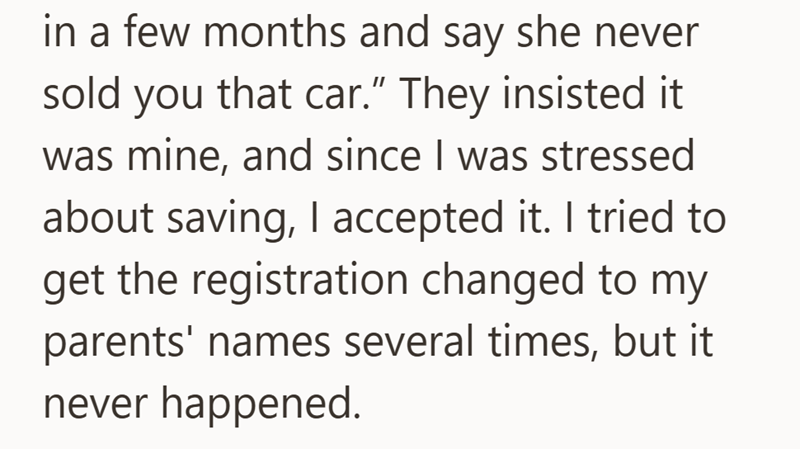 in a few months and say she never sold you that car." They insisted it was mine, and since I was stressed about saving, I accepted it. I tried to get the registration changed to my parents' names several times, but it never happened.