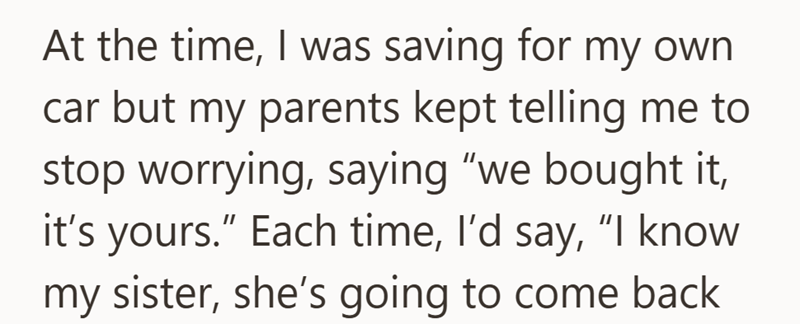 At the time, I was saving for my own. car but my parents kept telling me to stop worrying, saying "we bought it, it's yours." Each time, I'd say, "I know my sister, she's going to come back