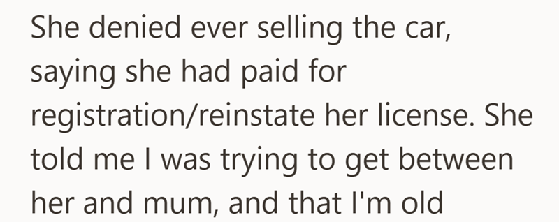 She denied ever selling the car, saying she had paid for registration/reinstate her license. She told me I was trying to get between her and mum, and that I'm old