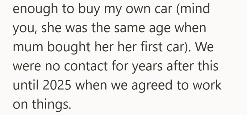 enough to buy my own car (mind you, she was the same age when mum bought her her first car). We were no contact for years after this until 2025 when we agreed to work on things.