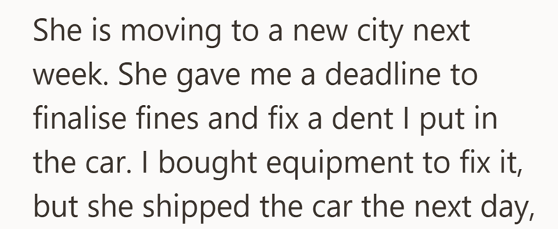 She is moving to a new city next week. She gave me a deadline to finalise fines and fix a dent I put in the car. I bought equipment to fix it, but she shipped the car the next day,
