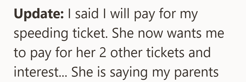 Update: I said I will pay for my speeding ticket. She now wants me to pay for her 2 other tickets and interest... She is saying my parents