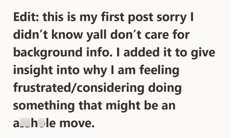 Edit: this is my first post sorry I didn't know yall don't care for background info. I added it to give insight into why I am feeling frustrated/considering doing something that might be an a_hole move.