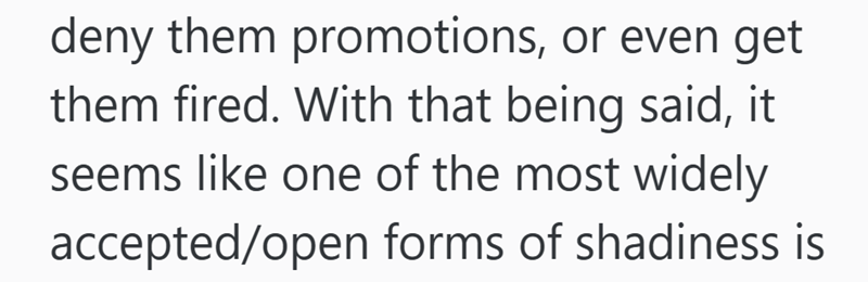 deny them promotions, or even get them fired. With that being said, it seems like one of the most widely accepted/open forms of shadiness is