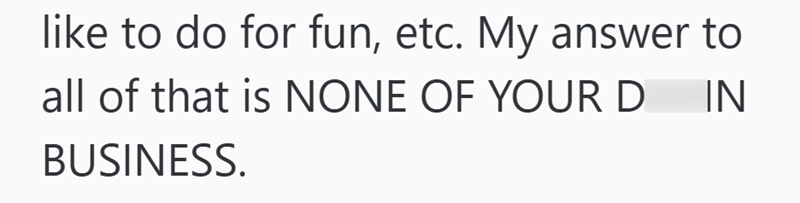 like to do for fun, etc. My answer to all of that is NONE OF YOUR D BUSINESS. IN