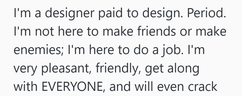 I'm a designer paid to design. Period. I'm not here to make friends or make enemies; I'm here to do a job. I'm very pleasant, friendly, get along with EVERYONE, and will even crack