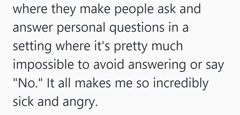 where they make people ask and answer personal questions in a setting where it's pretty much impossible to avoid answering or say "No." It all makes me so incredibly sick and angry.