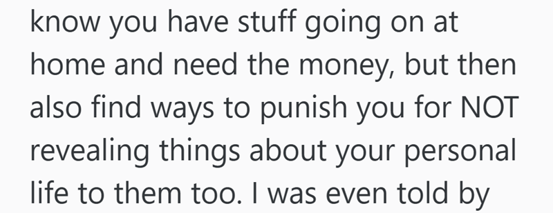 know you have stuff going on at home and need the money, but then also find ways to punish you for NOT revealing things about your personal life to them too. I was even told by