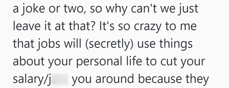 a joke or two, so why can't we just leave it at that? It's so crazy to me that jobs will (secretly) use things about your personal life to cut your salary/j you around because they