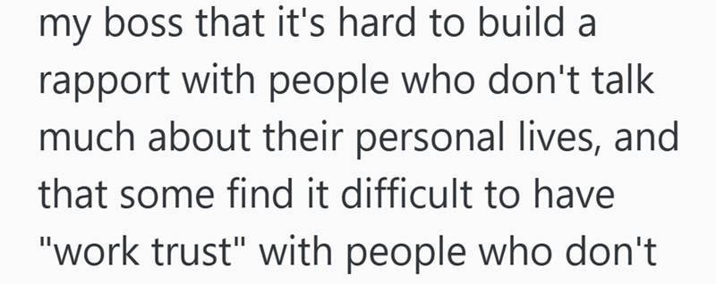 my boss that it's hard to build a rapport with people who don't talk much about their personal lives, and that some find it difficult to have "work trust" with people who don't