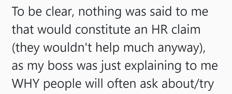 To be clear, nothing was said to me that would constitute an HR claim (they wouldn't help much anyway), as my boss was just explaining to me WHY people will often ask about/try