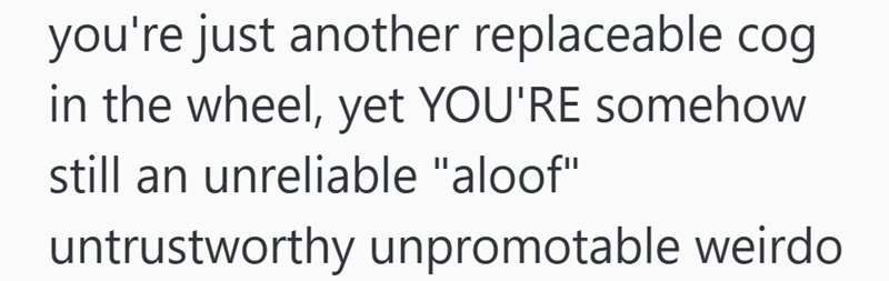 you're just another replaceable cog in the wheel, yet YOU'RE somehow still an unreliable "aloof" untrustworthy unpromotable weirdo