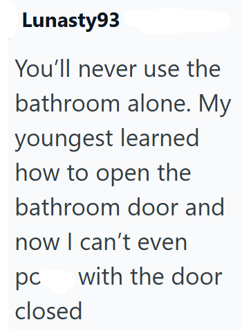 Lunasty93 You'll never use the bathroom alone. My youngest learned how to open the bathroom door and now I can't even pc with the door closed