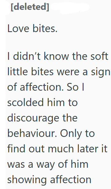 [deleted] Love bites. I didn't know the soft little bites were a sign of affection. So I scolded him to discourage the behaviour. Only to find out much later it was a way of him showing affection