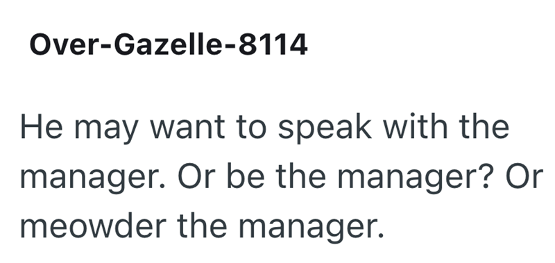 Over-Gazelle-8114 He may want to speak with the manager. Or be the manager? Or meowder the manager.