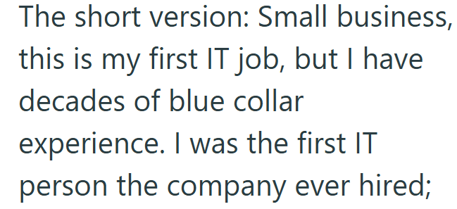 The short version: Small business, this is my first IT job, but I have decades of blue collar experience. I was the first IT person the company ever hired;