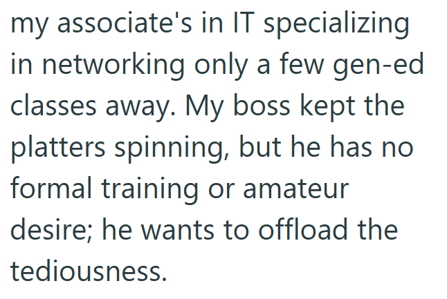 my associate's in IT specializing in networking only a few gen-ed classes away. My boss kept the platters spinning, but he has no formal training or amateur desire; he wants to offload the tediousness.