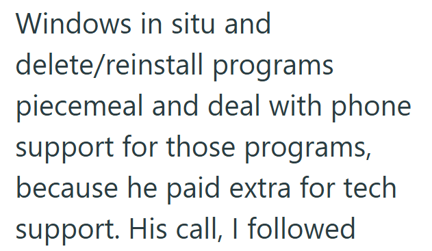 Windows in situ and delete/reinstall programs piecemeal and deal with phone support for those programs, because he paid extra for tech support. His call, I followed