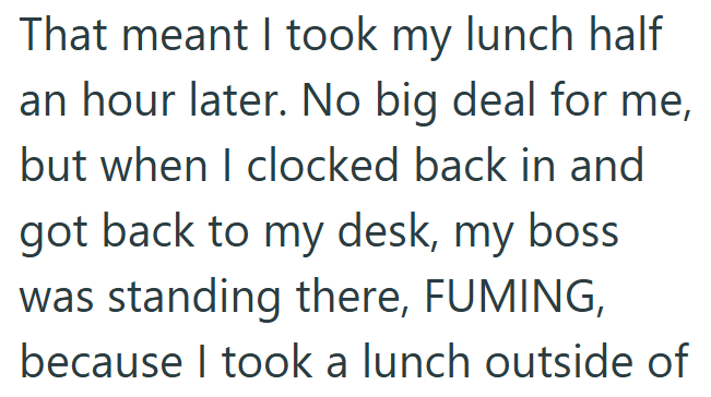 That meant I took my lunch half an hour later. No big deal for me, but when I clocked back in and got back to my desk, my boss was standing there, FUMING, because I took a lunch outside of