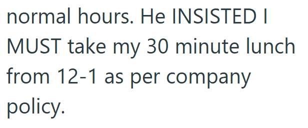 normal hours. He INSISTED I MUST take my 30 minute lunch from 12-1 as per company policy.