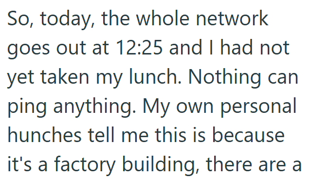 So, today, the whole network goes out at 12:25 and I had not yet taken my lunch. Nothing can ping anything. My own personal hunches tell me this is because it's a factory building, there are a