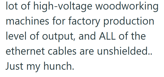 lot of high-voltage woodworking machines for factory production level of output, and ALL of the ethernet cables are unshielded.. Just my hunch.