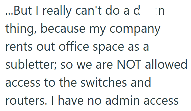 ...But I really can't do a d thing, because my company rents out office space as a n subletter; so we are NOT allowed access to the switches and routers. I have no admin access
