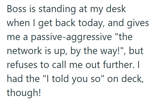 Boss is standing at my desk when I get back today, and gives me a passive-aggressive "the network is up, by the way!", but refuses to call me out further. I had the "I told you so" on deck, though!