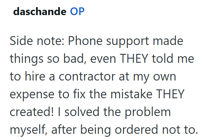daschande OP Side note: Phone support made things so bad, even THEY told me to hire a contractor at my own expense to fix the mistake THEY created! I solved the problem myself, after being ordered not to.