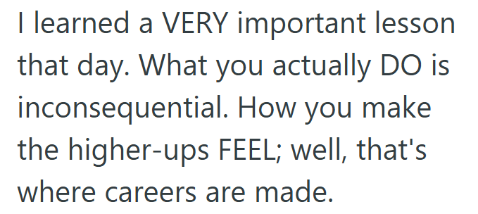 I learned a VERY important lesson that day. What you actually DO is inconsequential. How you make the higher-ups FEEL; well, that's where careers are made.