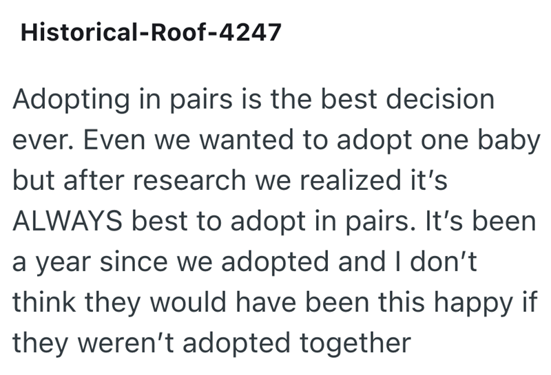 Historical-Roof-4247 Adopting in pairs is the best decision. ever. Even we wanted to adopt one baby but after research we realized it's ALWAYS best to adopt in pairs. It's been a year since we adopted and I don't think they would have been this happy if they weren't adopted together