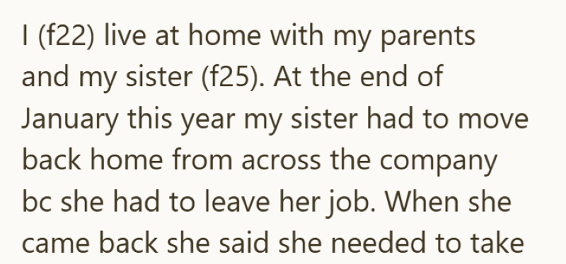 I (f22) live at home with my parents and my sister (f25). At the end of January this year my sister had to move. back home from across the company bc she had to leave her job. When she came back she said she needed to take