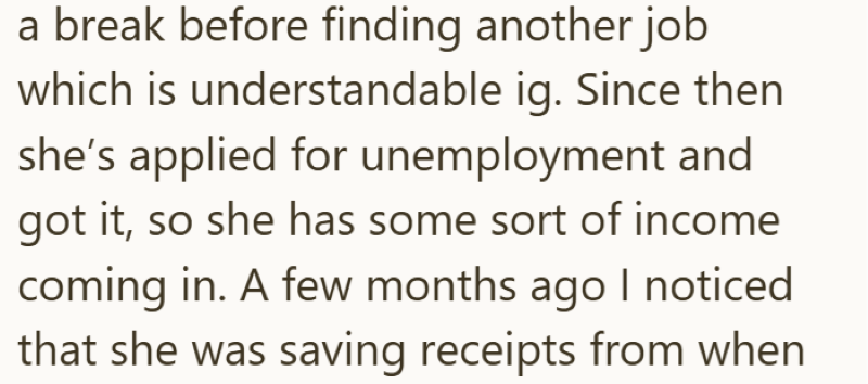a break before finding another job which is understandable ig. Since then she's applied for unemployment and got it, so she has some sort of income coming in. A few months ago I noticed that she was saving receipts from when