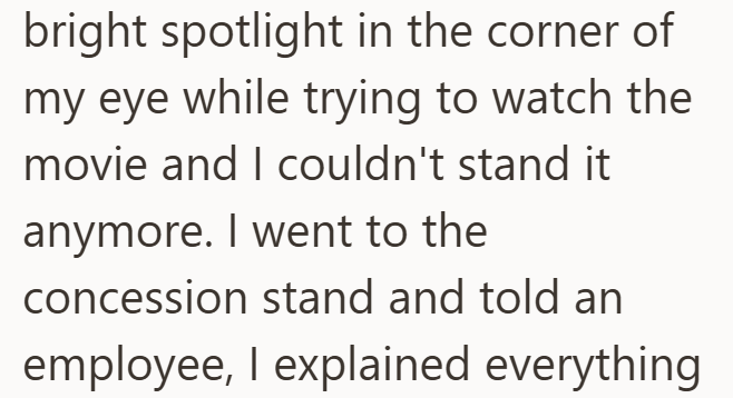 bright spotlight in the corner of my eye while trying to watch the movie and I couldn't stand it anymore. I went to the concession stand and told an employee, I explained everything