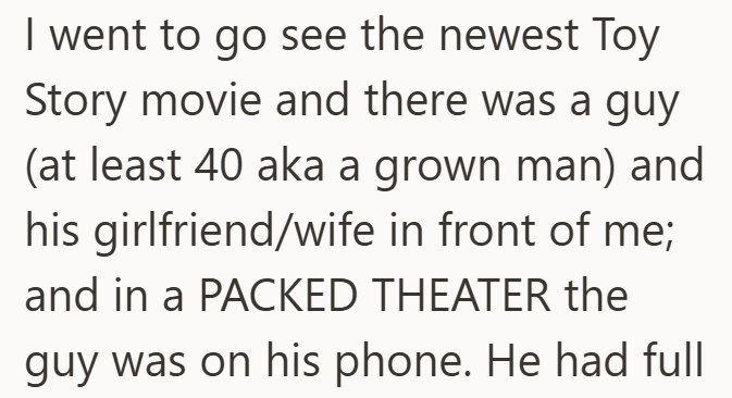 I went to go see the newest Toy Story movie and there was a guy (at least 40 aka a grown man) and his girlfriend/wife in front of me; and in a PACKED THEATER the guy was on his phone. He had full