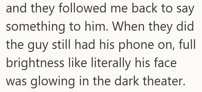 and they followed me back to say something to him. When they did the guy still had his phone on, full brightness like literally his face. was glowing in the dark theater.