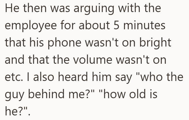 He then was arguing with the employee for about 5 minutes that his phone wasn't on bright and that the volume wasn't on etc. I also heard him say "who the guy behind me?" "how old is he?".