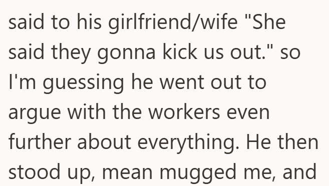 said to his girlfriend/wife "She said they gonna kick us out." so I'm guessing he went out to argue with the workers even further about everything. He then stood up, mean mugged me, and