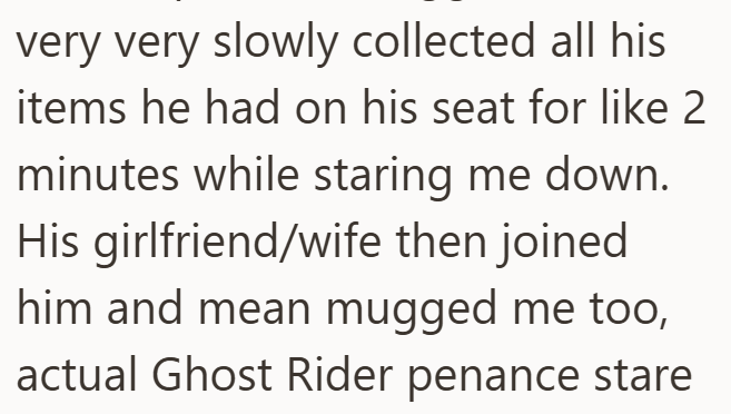 very very slowly collected all his items he had on his seat for like 2 minutes while staring me down. His girlfriend/wife then joined him and mean mugged me too, actual Ghost Rider penance stare