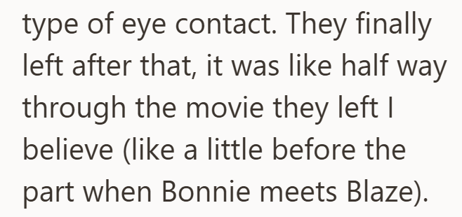 type of eye contact. They finally left after that, it was like half way through the movie they left I believe (like a little before the part when Bonnie meets Blaze).